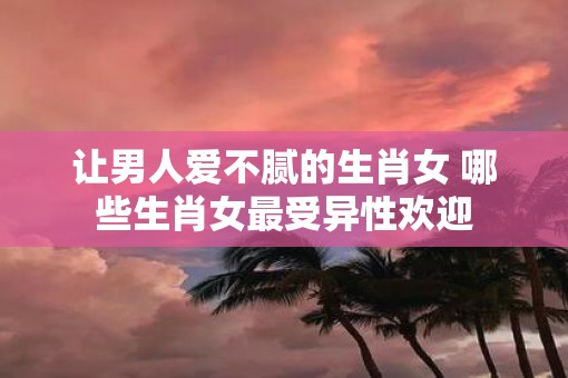 让男人爱不腻的生肖女 哪些生肖女最受异性欢迎