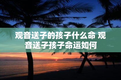 观音送子的孩子什么命 观音送子孩子命运如何