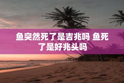 鱼突然死了是吉兆吗 鱼死了是好兆头吗