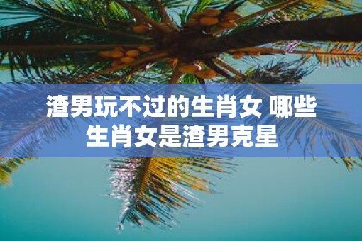 渣男玩不过的生肖女 哪些生肖女是渣男克星
