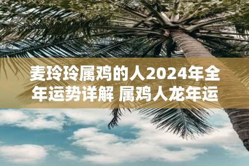 麦玲玲属鸡的人2025年全年运势详解 属鸡人蛇年运程及每月运势