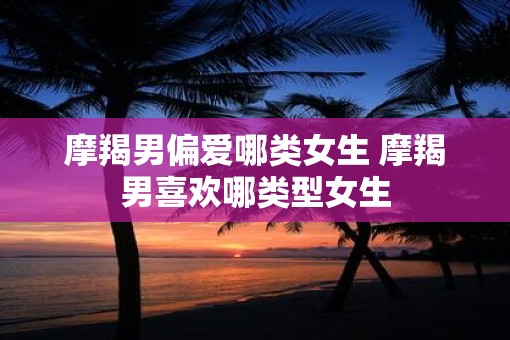 摩羯男偏爱哪类女生 摩羯男喜欢哪类型女生