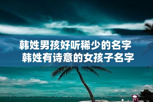 韩姓男孩好听稀少的名字  韩姓有诗意的女孩子名字