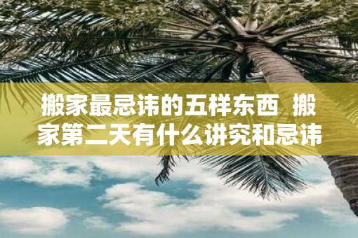 搬家最忌讳的五样东西  搬家第二天有什么讲究和忌讳