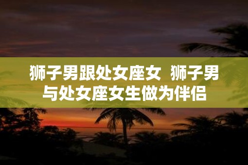 狮子男跟处女座女  狮子男与处女座女生做为伴侣