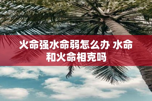火命强水命弱怎么办 水命和火命相克吗