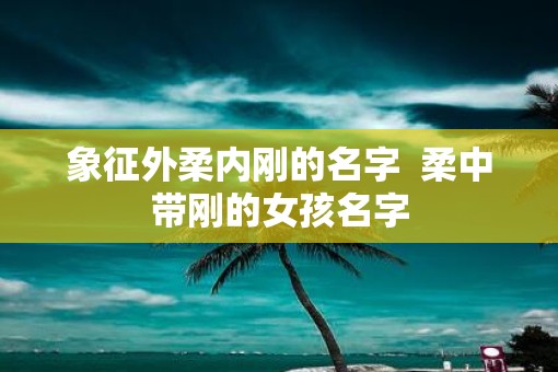 象征外柔内刚的名字  柔中带刚的女孩名字