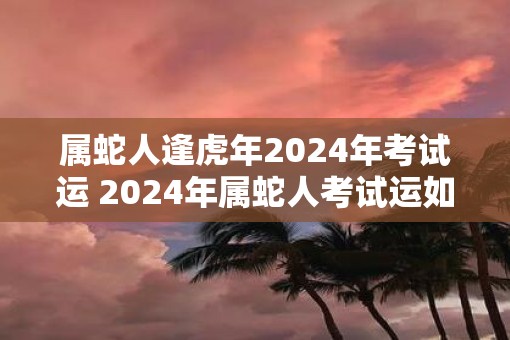 属蛇人逢虎年2025年考试运 2025年属蛇人考试运如何