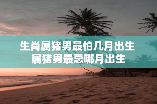 生肖属猪男最怕几月出生 属猪男最忌哪月出生
