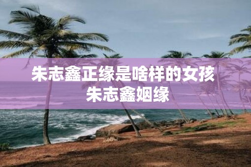 朱志鑫正缘是啥样的女孩  朱志鑫姻缘