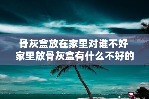 骨灰盒放在家里对谁不好 家里放骨灰盒有什么不好的影响