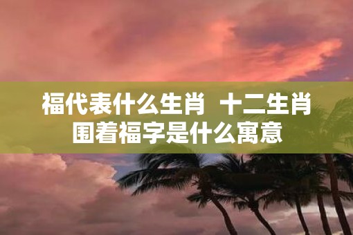 福代表什么生肖  十二生肖围着福字是什么寓意