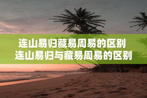 连山易归藏易周易的区别 连山易归与藏易周易的区别是什么
