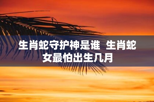生肖蛇守护神是谁  生肖蛇女最怕出生几月