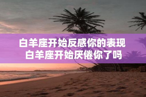 白羊座开始反感你的表现 白羊座开始厌倦你了吗