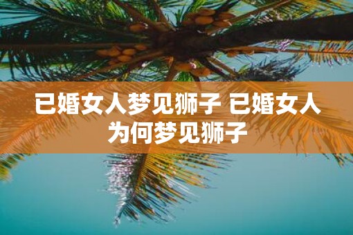 已婚女人梦见狮子 已婚女人为何梦见狮子