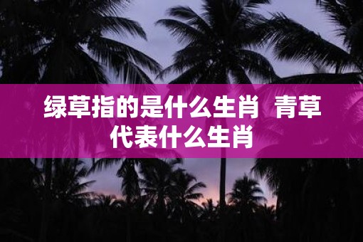 绿草指的是什么生肖  青草代表什么生肖