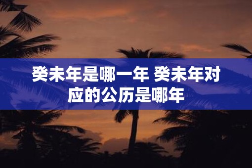 癸未年是哪一年 癸未年对应的公历是哪年 癸未年是哪一年 癸未年对应的公历是哪年