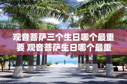 观音菩萨三个生日哪个最重要 观音菩萨生日哪个最重要