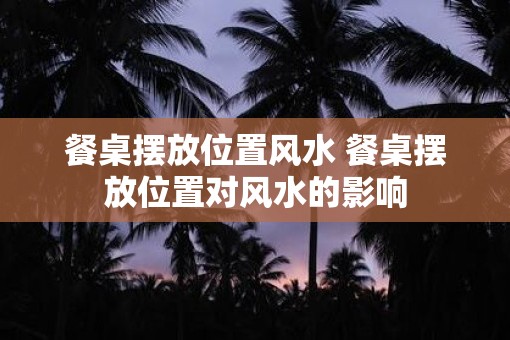 餐桌摆放位置风水 餐桌摆放位置对风水的影响