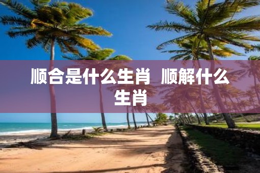 顺合是什么生肖  顺解什么生肖