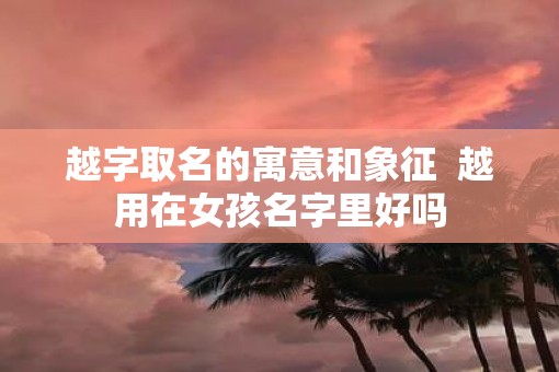 越字取名的寓意和象征  越用在女孩名字里好吗