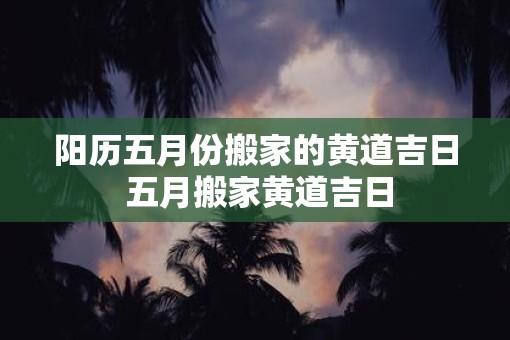 阳历五月份搬家的黄道吉日 五月搬家黄道吉日