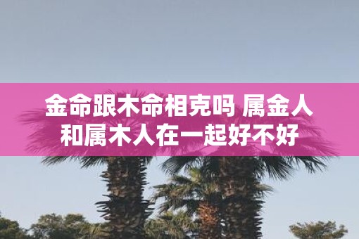 金命跟木命相克吗 属金人和属木人在一起好不好