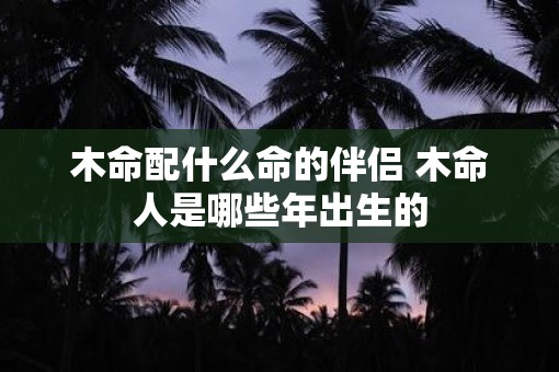 木命配什么命的伴侣 木命人是哪些年出生的