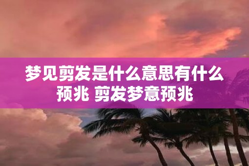 梦见剪发是什么意思有什么预兆 剪发梦意预兆