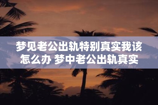 梦见老公出轨特别真实我该怎么办 梦中老公出轨真实吗该怎么处理
