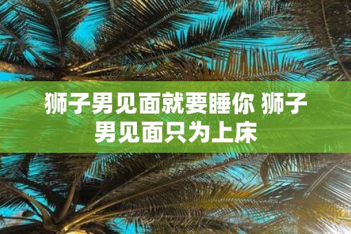 狮子男见面就要睡你 狮子男见面只为上床