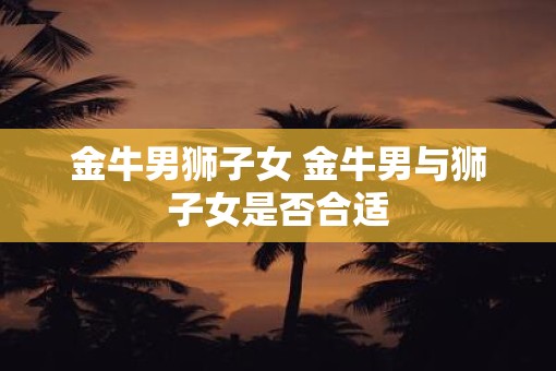 金牛男狮子女 金牛男与狮子女是否合适