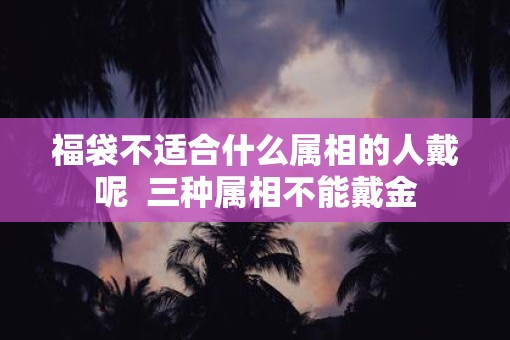 福袋不适合什么属相的人戴呢  三种属相不能戴金