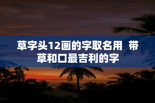 草字头12画的字取名用  带草和口最吉利的字