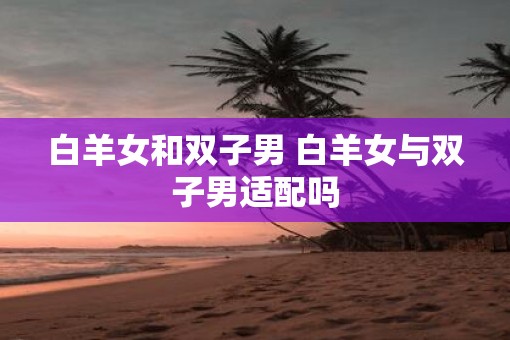 白羊女和双子男 白羊女与双子男适配吗 白羊女和双子男 白羊女与双子男适配吗