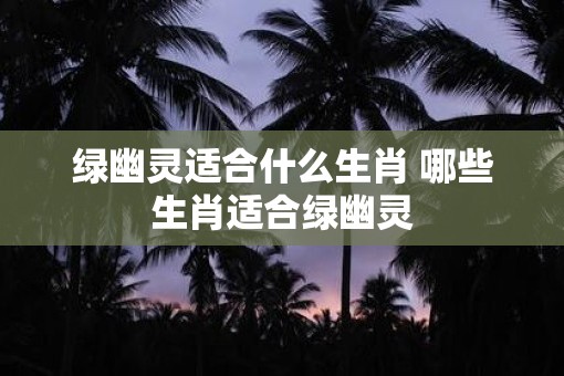 绿幽灵适合什么生肖 哪些生肖适合绿幽灵