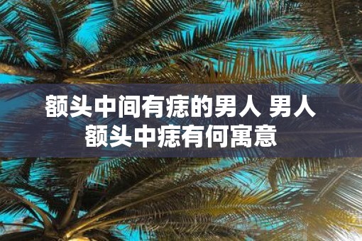 额头中间有痣的男人 男人额头中痣有何寓意