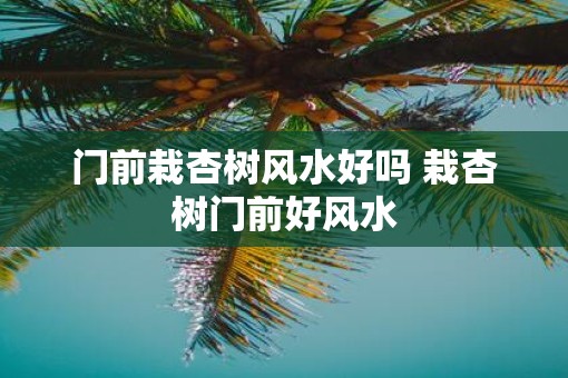 门前栽杏树风水好吗 栽杏树门前好风水