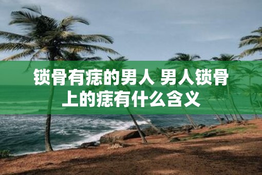 锁骨有痣的男人 男人锁骨上的痣有什么含义