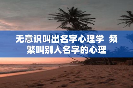 无意识叫出名字心理学  频繁叫别人名字的心理