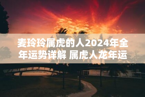 麦玲玲属虎的人2025年全年运势详解 属虎人蛇年运程及每月运势