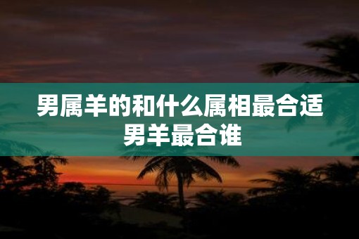 男属羊的和什么属相最合适 男羊最合谁 男属羊的和什么属相最合适 男羊最合谁