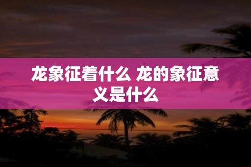 龙象征着什么 龙的象征意义是什么