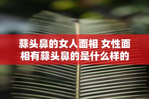 蒜头鼻的女人面相 女性面相有蒜头鼻的是什么样的