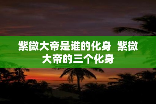 紫微大帝是谁的化身  紫微大帝的三个化身
