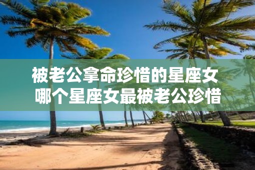 被老公拿命珍惜的星座女 哪个星座女最被老公珍惜