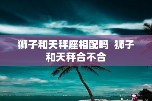 狮子和天秤座相配吗  狮子和天秤合不合