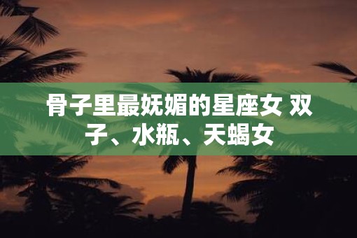 骨子里最妩媚的星座女 双子、水瓶、天蝎女