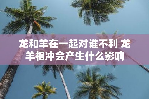 龙和羊在一起对谁不利 龙羊相冲会产生什么影响